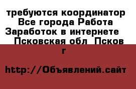 требуются координатор - Все города Работа » Заработок в интернете   . Псковская обл.,Псков г.